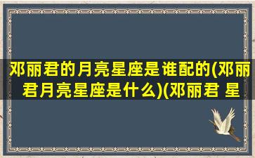 邓丽君的月亮星座是谁配的(邓丽君月亮星座是什么)(邓丽君 星座)